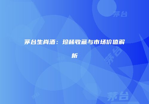 茅台生肖酒：珍稀收藏与市场价值解析