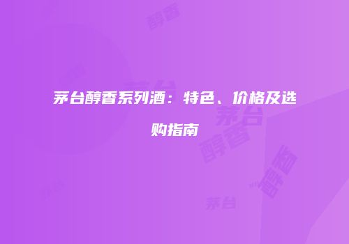 茅台醇香系列酒：特色、价格及选购指南