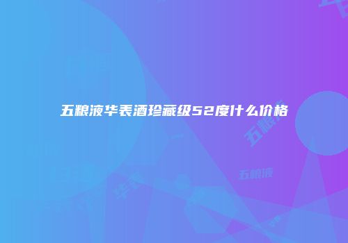 五粮液华表酒珍藏级52度什么价格