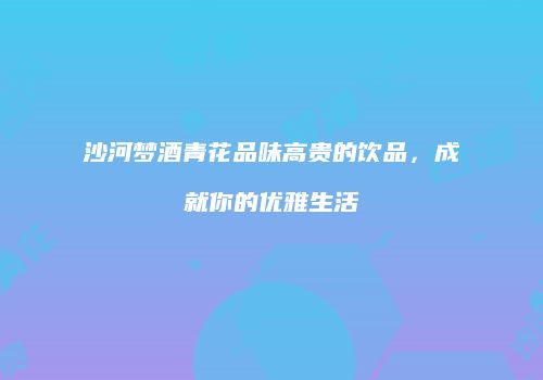 沙河梦酒青花品味高贵的饮品，成就你的优雅生活
