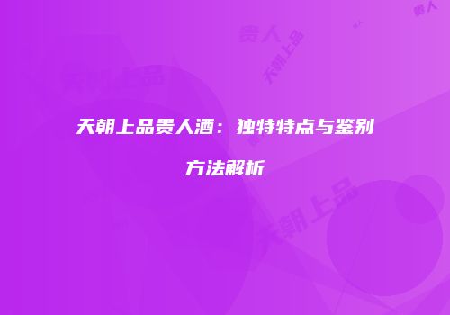 天朝上品贵人酒：独特特点与鉴别方法解析