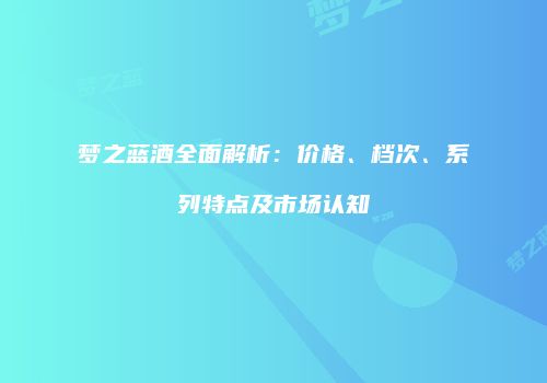 梦之蓝酒全面解析：价格、档次、系列特点及市场认知