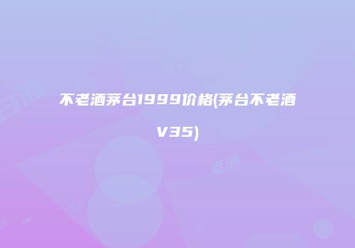 不老酒茅台1999价格(茅台不老酒V35)