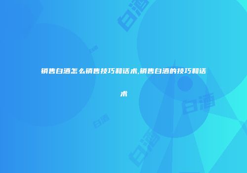 销售白酒怎么销售技巧和话术,销售白酒的技巧和话术