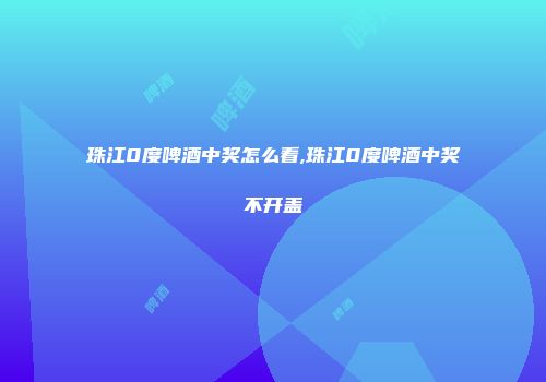 珠江0度啤酒中奖怎么看,珠江0度啤酒中奖不开盖