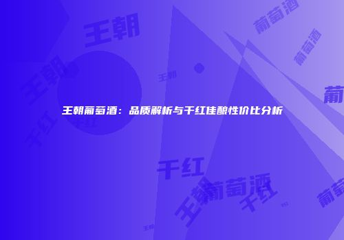 王朝葡萄酒：品质解析与干红佳酿性价比分析