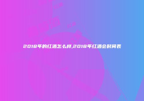 2018年的红酒怎么样,2018年红酒会时间表