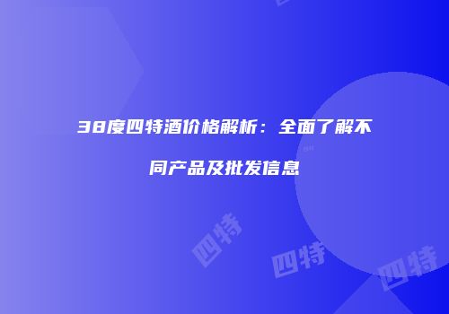 38度四特酒价格解析：全面了解不同产品及批发信息