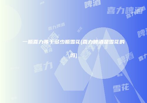 一瓶喜力等于多少瓶雪花(喜力啤酒是雪花的吗)