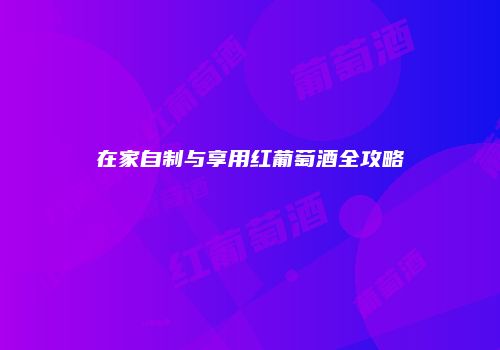 在家自制与享用红葡萄酒全攻略