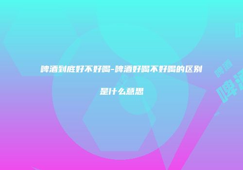 啤酒到底好不好喝-啤酒好喝不好喝的区别是什么意思