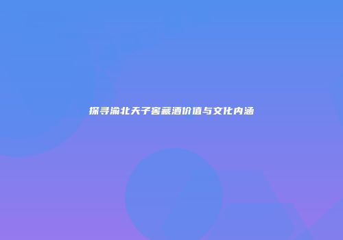 探寻渝北天子窖藏酒价值与文化内涵