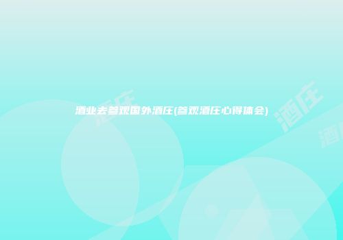酒业去参观国外酒庄(参观酒庄心得体会)