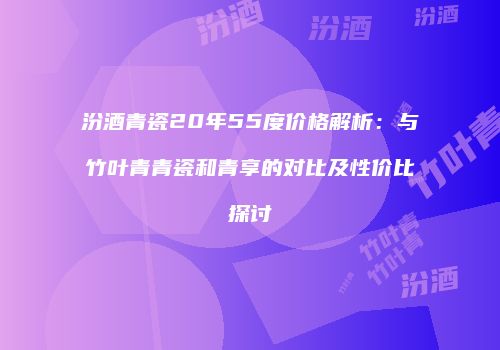 汾酒青瓷20年55度价格解析：与竹叶青青瓷和青享的对比及性价比探讨