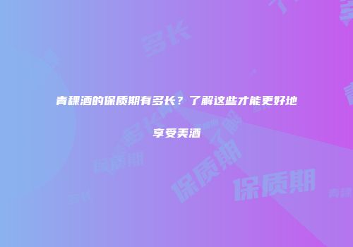 青稞酒的保质期有多长？了解这些才能更好地享受美酒