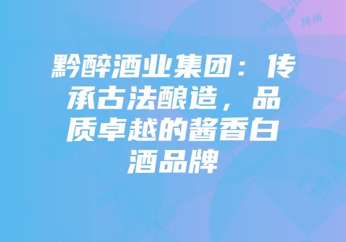 黔醉酒业集团：传承古法酿造，品质卓越的酱香白酒品牌