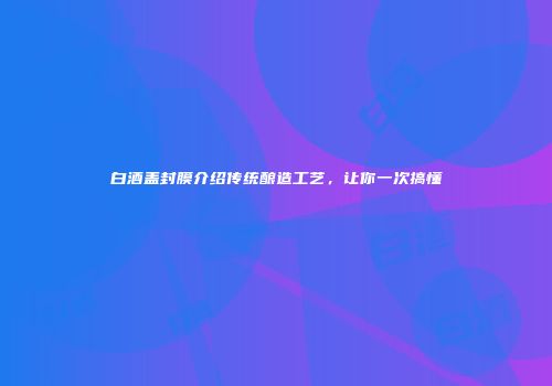 白酒盖封膜介绍传统酿造工艺，让你一次搞懂