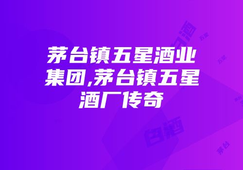 茅台镇五星酒业集团,茅台镇五星酒厂传奇