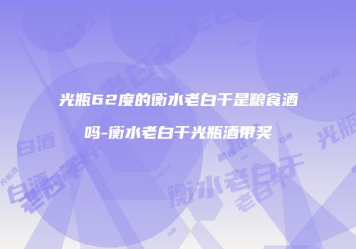 光瓶62度的衡水老白干是粮食酒吗-衡水老白干光瓶酒带奖