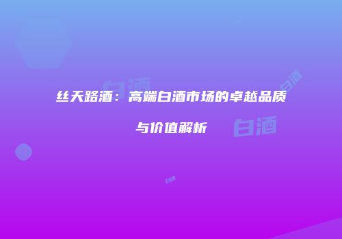 丝天路酒：高端白酒市场的卓越品质与价值解析