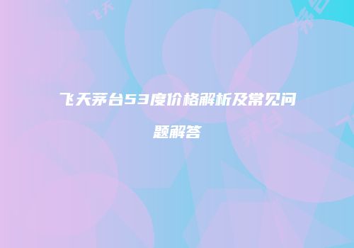 飞天茅台53度价格解析及常见问题解答