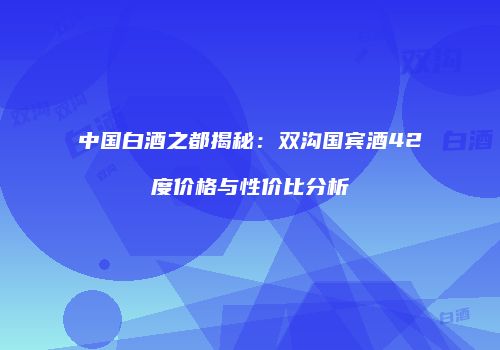 中国白酒之都揭秘：双沟国宾酒42度价格与性价比分析