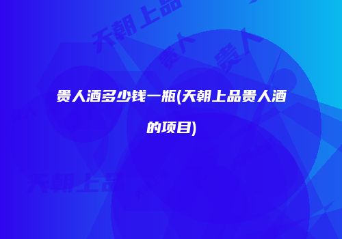 贵人酒多少钱一瓶(天朝上品贵人酒的项目)