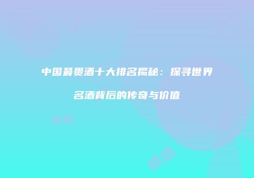 中国最贵酒十大排名揭秘：探寻世界名酒背后的传奇与价值