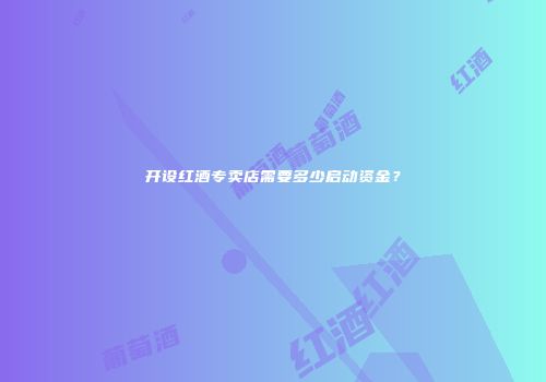 开设红酒专卖店需要多少启动资金？