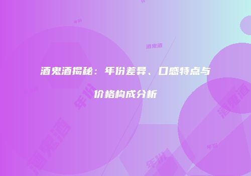酒鬼酒揭秘：年份差异、口感特点与价格构成分析