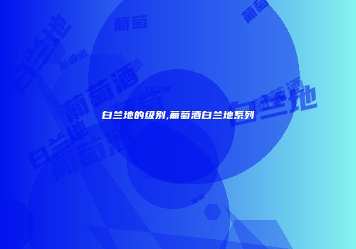 白兰地的级别,葡萄酒白兰地系列