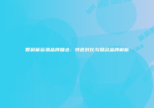 智利葡萄酒品牌盘点：特色对比与知名品牌解析