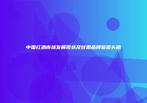 中国红酒市场发展现状及甘肃品牌崭露头角