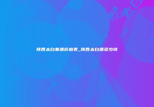 陕西太白秦酒价格表_陕西太白酒多少钱