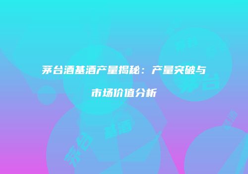 茅台酒基酒产量揭秘：产量突破与市场价值分析