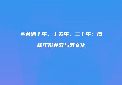 丛台酒十年、十五年、二十年：揭秘年份差异与酒文化