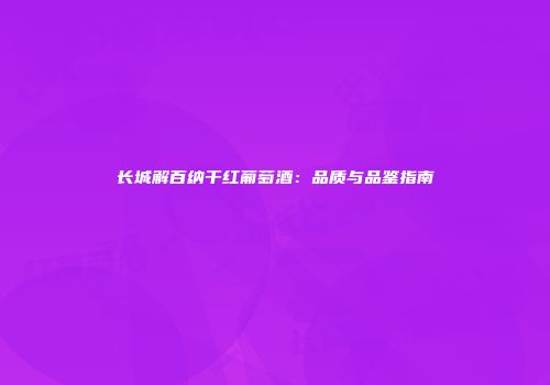 长城解百纳干红葡萄酒：品质与品鉴指南