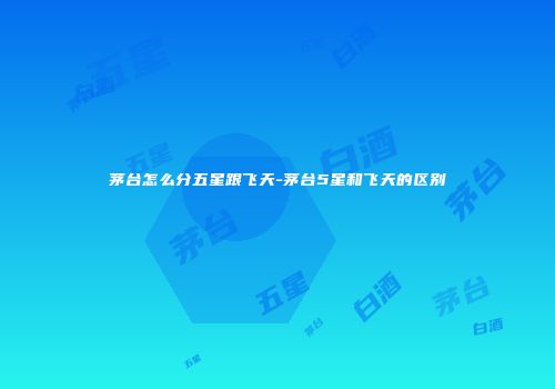 茅台怎么分五星跟飞天-茅台5星和飞天的区别
