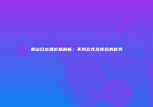 泰山日出酒价格解析：不同款式及背后的优势
