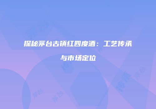 探秘茅台古镇红四度酒：工艺传承与市场定位