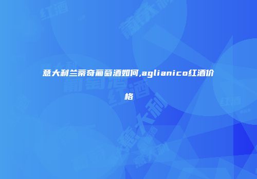 意大利兰蒂奇葡萄酒如何,aglianico红酒价格