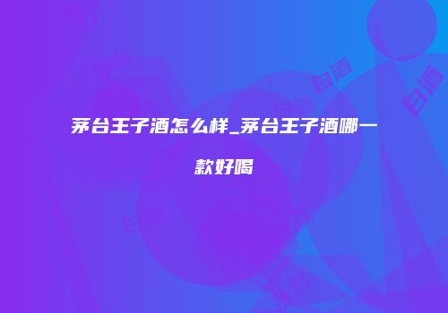 茅台王子酒怎么样_茅台王子酒哪一款好喝