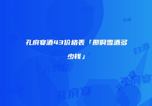 孔府宴酒43价格表「邢侗雪酒多少钱」