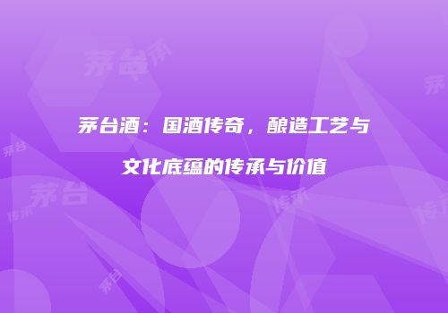 茅台酒：国酒传奇，酿造工艺与文化底蕴的传承与价值
