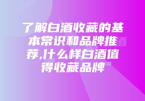 了解白酒收藏的基本常识和品牌推荐,什么样白酒值得收藏品牌