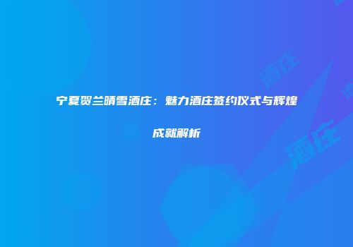 宁夏贺兰晴雪酒庄：魅力酒庄签约仪式与辉煌成就解析