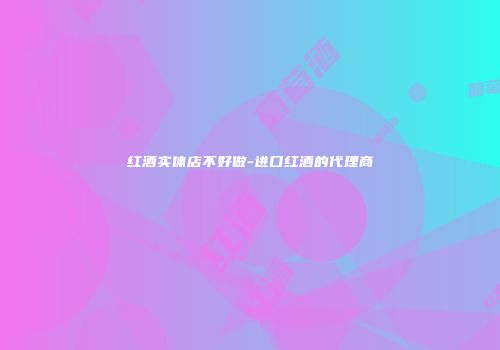 红酒实体店不好做-进口红酒的代理商