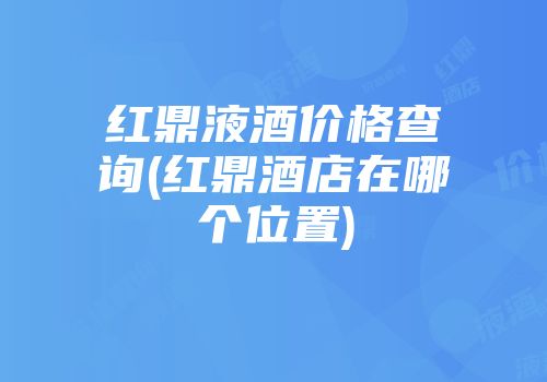 红鼎液酒价格查询(红鼎酒店在哪个位置)