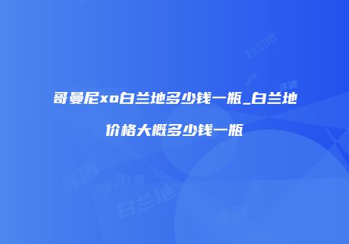 哥曼尼xo白兰地多少钱一瓶_白兰地价格大概多少钱一瓶