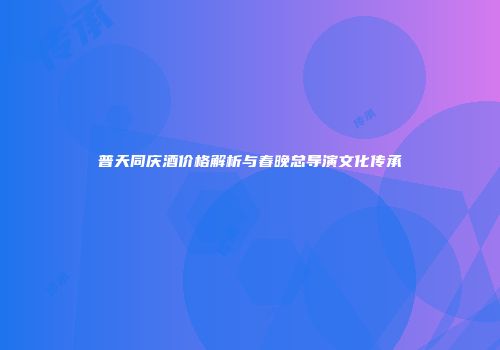 普天同庆酒价格解析与春晚总导演文化传承